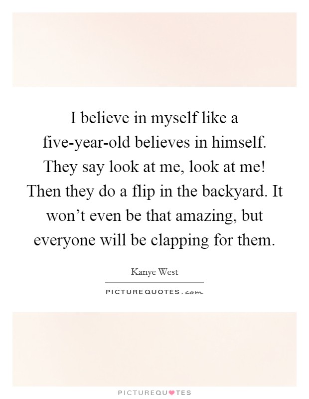 I believe in myself like a five-year-old believes in himself. They say look at me, look at me! Then they do a flip in the backyard. It won't even be that amazing, but everyone will be clapping for them Picture Quote #1