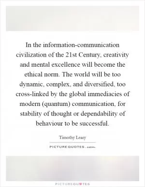 In the information-communication civilization of the 21st Century, creativity and mental excellence will become the ethical norm. The world will be too dynamic, complex, and diversified, too cross-linked by the global immediacies of modern (quantum) communication, for stability of thought or dependability of behaviour to be successful Picture Quote #1