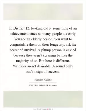 In District 12, looking old is something of an achievement since so many people die early. You see an elderly person, you want to congratulate them on their longevity, ask the secret of survival. A plump person is envied because they aren’t scraping by like the majority of us. But here is different. Wrinkles aren’t desirable. A round belly isn’t a sign of success Picture Quote #1