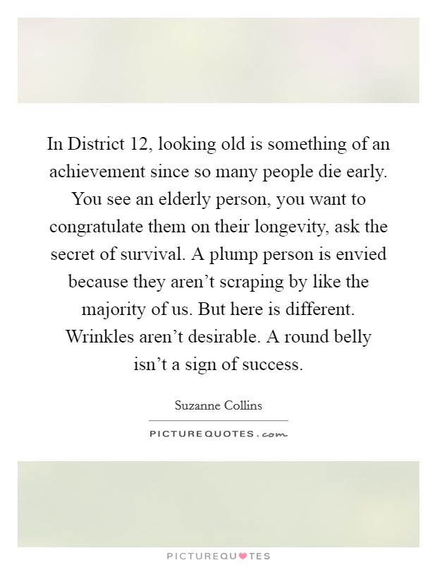 In District 12, looking old is something of an achievement since so many people die early. You see an elderly person, you want to congratulate them on their longevity, ask the secret of survival. A plump person is envied because they aren't scraping by like the majority of us. But here is different. Wrinkles aren't desirable. A round belly isn't a sign of success Picture Quote #1