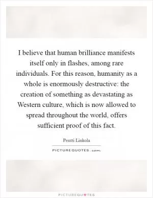I believe that human brilliance manifests itself only in flashes, among rare individuals. For this reason, humanity as a whole is enormously destructive: the creation of something as devastating as Western culture, which is now allowed to spread throughout the world, offers sufficient proof of this fact Picture Quote #1