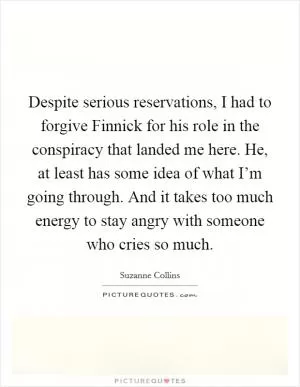 Despite serious reservations, I had to forgive Finnick for his role in the conspiracy that landed me here. He, at least has some idea of what I’m going through. And it takes too much energy to stay angry with someone who cries so much Picture Quote #1