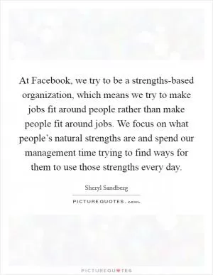 At Facebook, we try to be a strengths-based organization, which means we try to make jobs fit around people rather than make people fit around jobs. We focus on what people’s natural strengths are and spend our management time trying to find ways for them to use those strengths every day Picture Quote #1