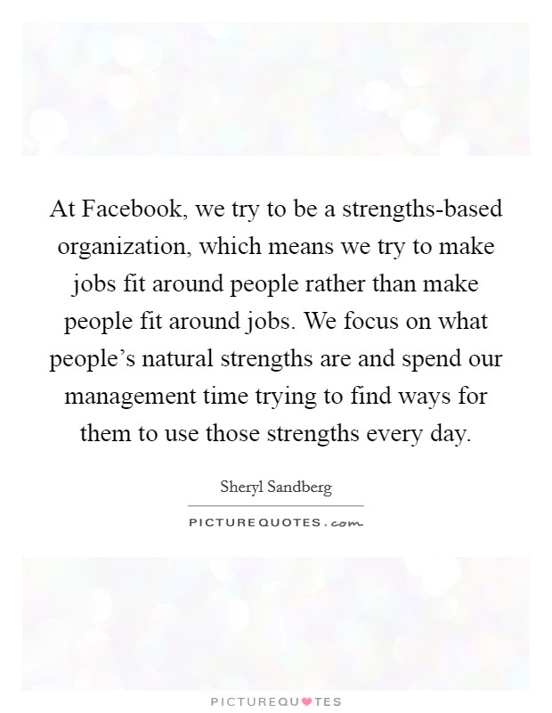 At Facebook, we try to be a strengths-based organization, which means we try to make jobs fit around people rather than make people fit around jobs. We focus on what people's natural strengths are and spend our management time trying to find ways for them to use those strengths every day Picture Quote #1