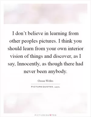I don’t believe in learning from other peoples pictures. I think you should learn from your own interior vision of things and discover, as I say, Innocently, as though there had never been anybody Picture Quote #1