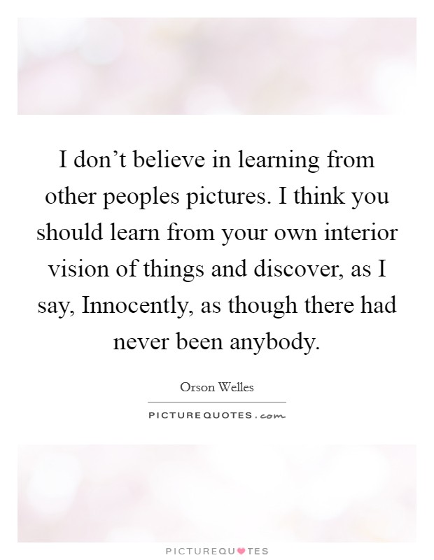 I don't believe in learning from other peoples pictures. I think you should learn from your own interior vision of things and discover, as I say, Innocently, as though there had never been anybody Picture Quote #1