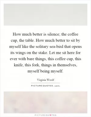 How much better is silence; the coffee cup, the table. How much better to sit by myself like the solitary sea-bird that opens its wings on the stake. Let me sit here for ever with bare things, this coffee cup, this knife, this fork, things in themselves, myself being myself Picture Quote #1