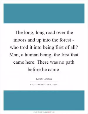 The long, long road over the moors and up into the forest - who trod it into being first of all? Man, a human being, the first that came here. There was no path before he came Picture Quote #1