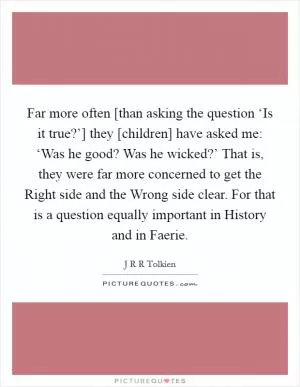 Far more often [than asking the question ‘Is it true?’] they [children] have asked me: ‘Was he good? Was he wicked?’ That is, they were far more concerned to get the Right side and the Wrong side clear. For that is a question equally important in History and in Faerie Picture Quote #1