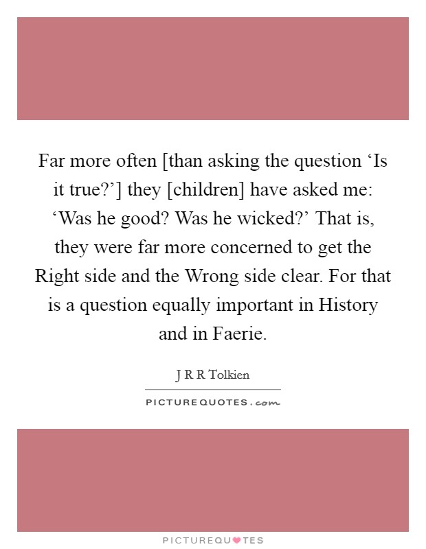 Far more often [than asking the question ‘Is it true?'] they [children] have asked me: ‘Was he good? Was he wicked?' That is, they were far more concerned to get the Right side and the Wrong side clear. For that is a question equally important in History and in Faerie Picture Quote #1