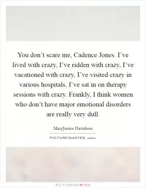 You don’t scare me, Cadence Jones. I’ve lived with crazy, I’ve ridden with crazy, I’ve vacationed with crazy, I’ve visited crazy in various hospitals, I’ve sat in on therapy sessions with crazy. Frankly, I think women who don’t have major emotional disorders are really very dull Picture Quote #1