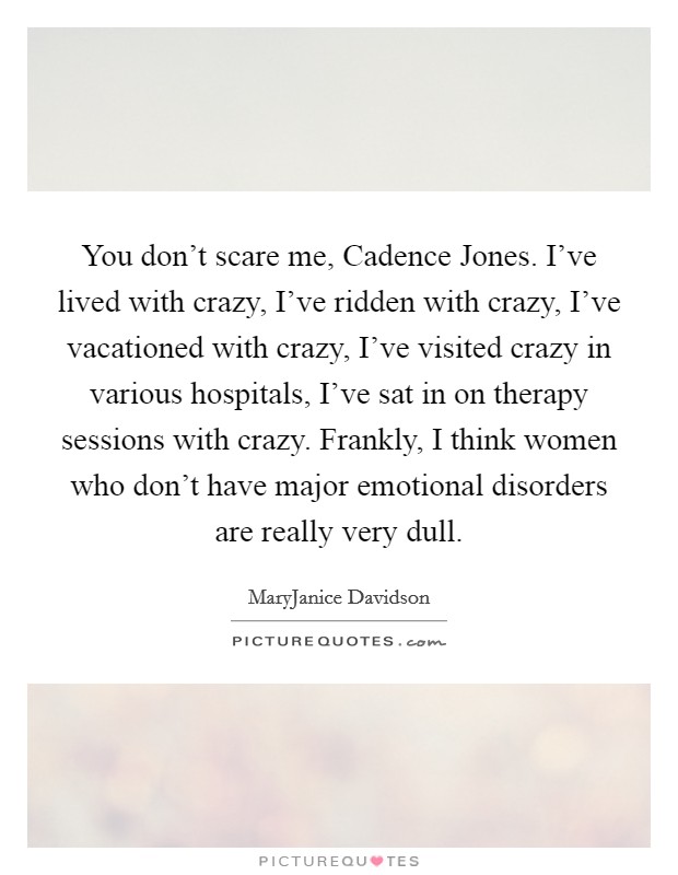 You don't scare me, Cadence Jones. I've lived with crazy, I've ridden with crazy, I've vacationed with crazy, I've visited crazy in various hospitals, I've sat in on therapy sessions with crazy. Frankly, I think women who don't have major emotional disorders are really very dull Picture Quote #1