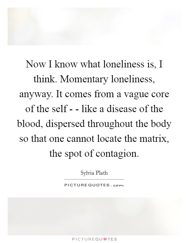 Now I know what loneliness is, I think. Momentary loneliness, anyway. It comes from a vague core of the self - - like a disease of the blood, dispersed throughout the body so that one cannot locate the matrix, the spot of contagion Picture Quote #1