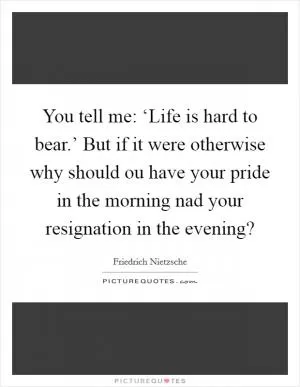 You tell me: ‘Life is hard to bear.’ But if it were otherwise why should ou have your pride in the morning nad your resignation in the evening? Picture Quote #1