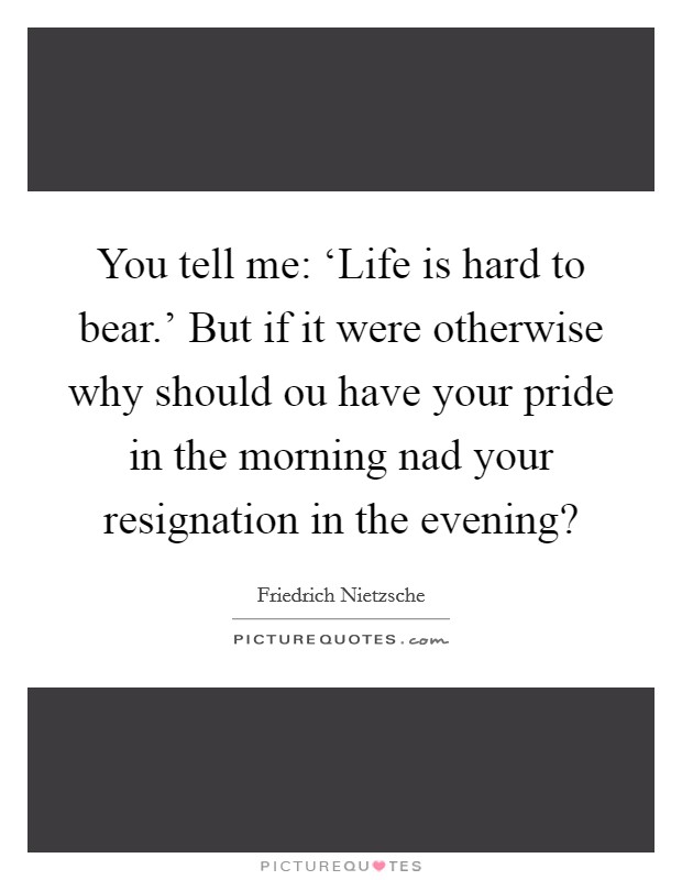 You tell me: ‘Life is hard to bear.' But if it were otherwise why should ou have your pride in the morning nad your resignation in the evening? Picture Quote #1