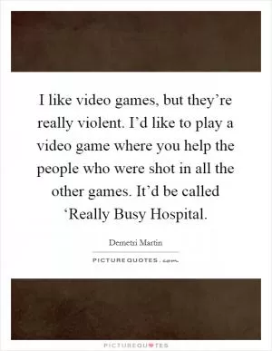 I like video games, but they’re really violent. I’d like to play a video game where you help the people who were shot in all the other games. It’d be called ‘Really Busy Hospital Picture Quote #1