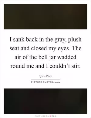 I sank back in the gray, plush seat and closed my eyes. The air of the bell jar wadded round me and I couldn’t stir Picture Quote #1