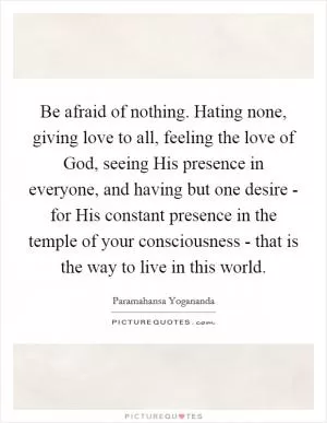 Be afraid of nothing. Hating none, giving love to all, feeling the love of God, seeing His presence in everyone, and having but one desire - for His constant presence in the temple of your consciousness - that is the way to live in this world Picture Quote #1