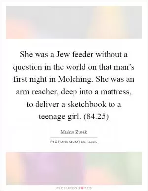 She was a Jew feeder without a question in the world on that man’s first night in Molching. She was an arm reacher, deep into a mattress, to deliver a sketchbook to a teenage girl. (84.25) Picture Quote #1