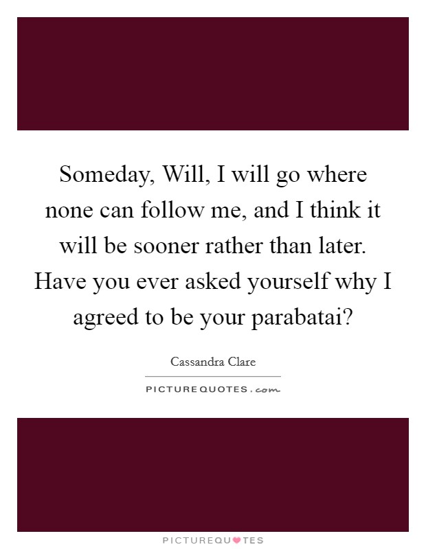 Someday, Will, I will go where none can follow me, and I think it will be sooner rather than later. Have you ever asked yourself why I agreed to be your parabatai? Picture Quote #1