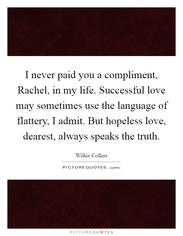 I never paid you a compliment, Rachel, in my life. Successful love may sometimes use the language of flattery, I admit. But hopeless love, dearest, always speaks the truth Picture Quote #1