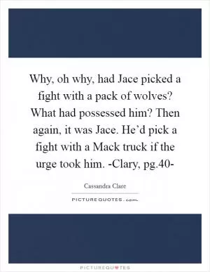 Why, oh why, had Jace picked a fight with a pack of wolves? What had possessed him? Then again, it was Jace. He’d pick a fight with a Mack truck if the urge took him. -Clary, pg.40- Picture Quote #1