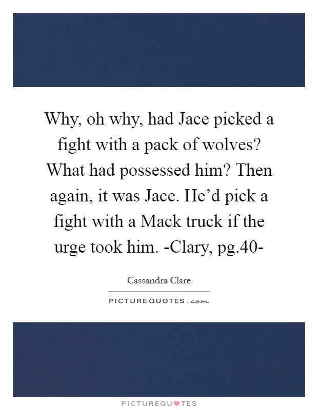Why, oh why, had Jace picked a fight with a pack of wolves? What had possessed him? Then again, it was Jace. He'd pick a fight with a Mack truck if the urge took him. -Clary, pg.40- Picture Quote #1