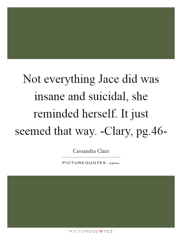 Not everything Jace did was insane and suicidal, she reminded herself. It just seemed that way. -Clary, pg.46- Picture Quote #1