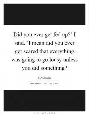 Did you ever get fed up?’ I said. ‘I mean did you ever get scared that everything was going to go lousy unless you did something? Picture Quote #1