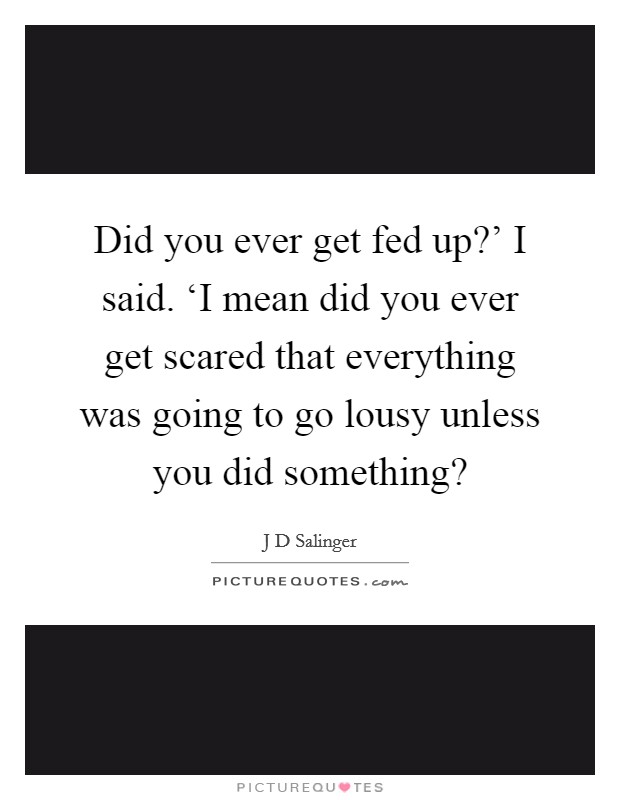 Did you ever get fed up?' I said. ‘I mean did you ever get scared that everything was going to go lousy unless you did something? Picture Quote #1