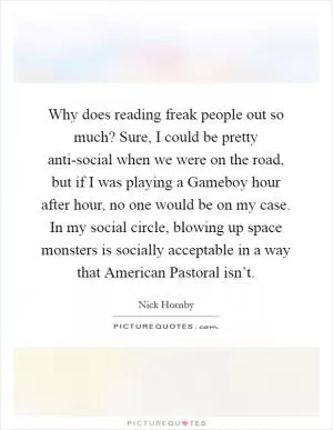 Why does reading freak people out so much? Sure, I could be pretty anti-social when we were on the road, but if I was playing a Gameboy hour after hour, no one would be on my case. In my social circle, blowing up space monsters is socially acceptable in a way that American Pastoral isn’t Picture Quote #1