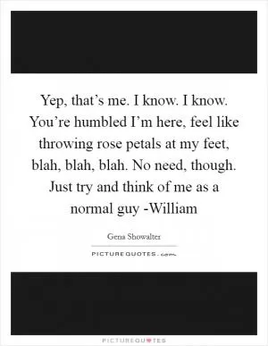 Yep, that’s me. I know. I know. You’re humbled I’m here, feel like throwing rose petals at my feet, blah, blah, blah. No need, though. Just try and think of me as a normal guy -William Picture Quote #1