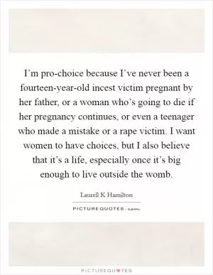 I’m pro-choice because I’ve never been a fourteen-year-old incest victim pregnant by her father, or a woman who’s going to die if her pregnancy continues, or even a teenager who made a mistake or a rape victim. I want women to have choices, but I also believe that it’s a life, especially once it’s big enough to live outside the womb Picture Quote #1