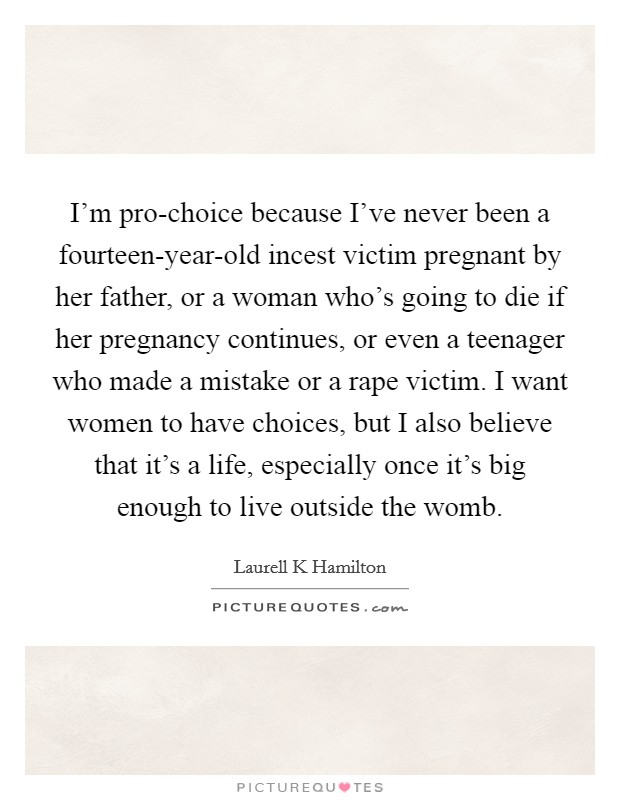 I'm pro-choice because I've never been a fourteen-year-old incest victim pregnant by her father, or a woman who's going to die if her pregnancy continues, or even a teenager who made a mistake or a rape victim. I want women to have choices, but I also believe that it's a life, especially once it's big enough to live outside the womb Picture Quote #1