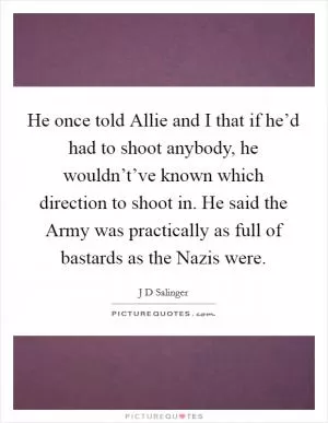 He once told Allie and I that if he’d had to shoot anybody, he wouldn’t’ve known which direction to shoot in. He said the Army was practically as full of bastards as the Nazis were Picture Quote #1