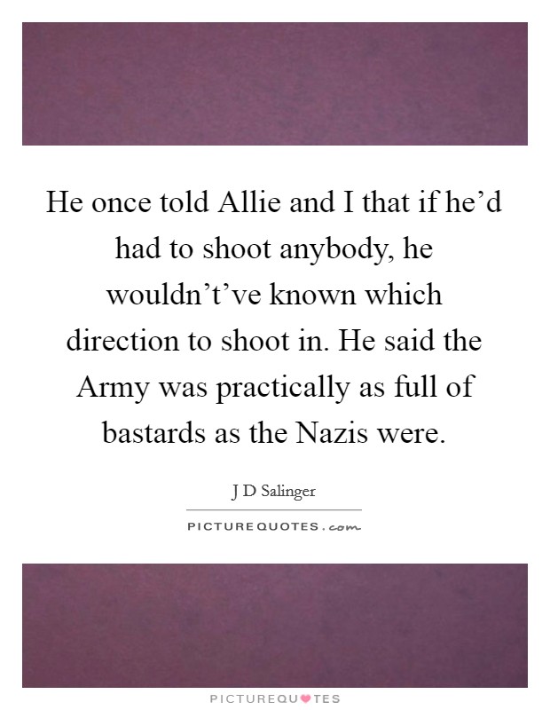 He once told Allie and I that if he'd had to shoot anybody, he wouldn't've known which direction to shoot in. He said the Army was practically as full of bastards as the Nazis were Picture Quote #1