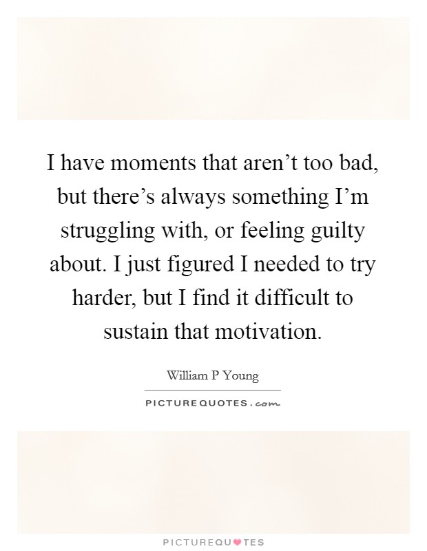 I have moments that aren't too bad, but there's always something I'm struggling with, or feeling guilty about. I just figured I needed to try harder, but I find it difficult to sustain that motivation Picture Quote #1