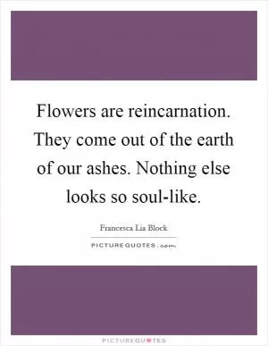 Flowers are reincarnation. They come out of the earth of our ashes. Nothing else looks so soul-like Picture Quote #1