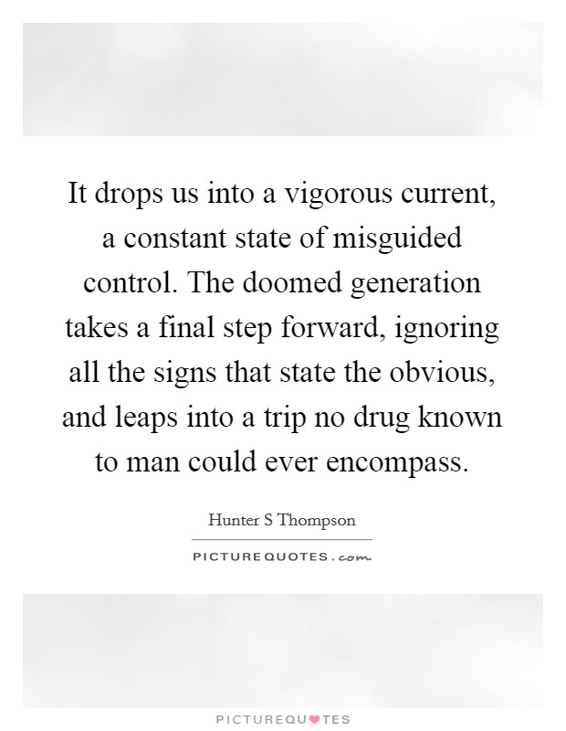 It drops us into a vigorous current, a constant state of misguided control. The doomed generation takes a final step forward, ignoring all the signs that state the obvious, and leaps into a trip no drug known to man could ever encompass Picture Quote #1