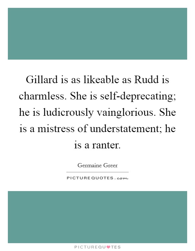 Gillard is as likeable as Rudd is charmless. She is self-deprecating; he is ludicrously vainglorious. She is a mistress of understatement; he is a ranter Picture Quote #1