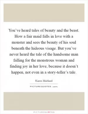 You’ve heard tales of beauty and the beast. How a fair maid falls in love with a monster and sees the beauty of his soul beneath the hideous visage. But you’ve never heard the tale of the handsome man falling for the monstrous woman and finding joy in her love, because it doesn’t happen, not even in a story-teller’s tale Picture Quote #1