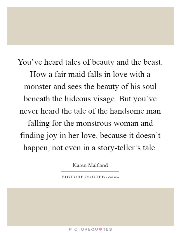 You've heard tales of beauty and the beast. How a fair maid falls in love with a monster and sees the beauty of his soul beneath the hideous visage. But you've never heard the tale of the handsome man falling for the monstrous woman and finding joy in her love, because it doesn't happen, not even in a story-teller's tale Picture Quote #1