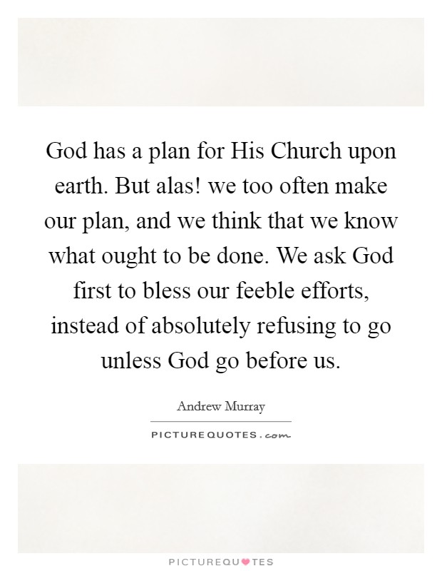 God has a plan for His Church upon earth. But alas! we too often make our plan, and we think that we know what ought to be done. We ask God first to bless our feeble efforts, instead of absolutely refusing to go unless God go before us Picture Quote #1