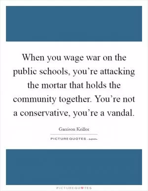 When you wage war on the public schools, you’re attacking the mortar that holds the community together. You’re not a conservative, you’re a vandal Picture Quote #1