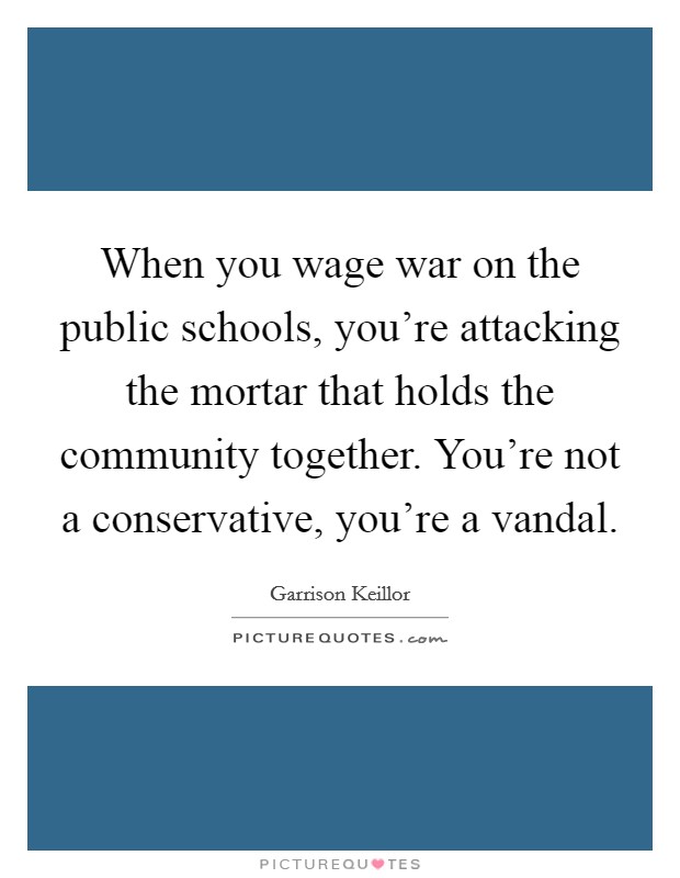 When you wage war on the public schools, you're attacking the mortar that holds the community together. You're not a conservative, you're a vandal Picture Quote #1