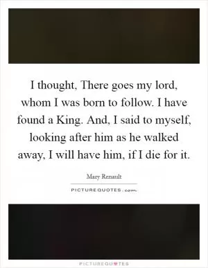 I thought, There goes my lord, whom I was born to follow. I have found a King. And, I said to myself, looking after him as he walked away, I will have him, if I die for it Picture Quote #1