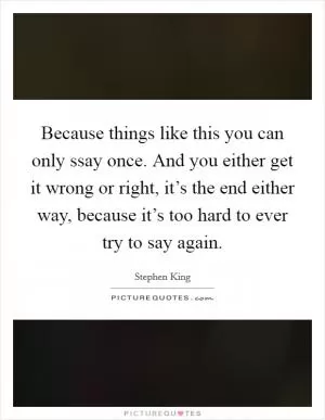 Because things like this you can only ssay once. And you either get it wrong or right, it’s the end either way, because it’s too hard to ever try to say again Picture Quote #1