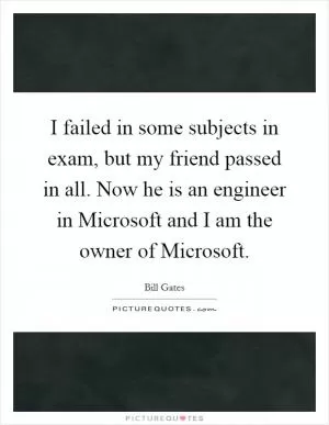 I failed in some subjects in exam, but my friend passed in all. Now he is an engineer in Microsoft and I am the owner of Microsoft Picture Quote #1