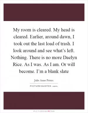 My room is cleared. My head is cleared. Earlier, around dawn, I took out the last load of trash. I look around and see what’s left. Nothing. There is no more Daelyn Rice. As I was. As I am. Or will become. I’m a blank slate Picture Quote #1