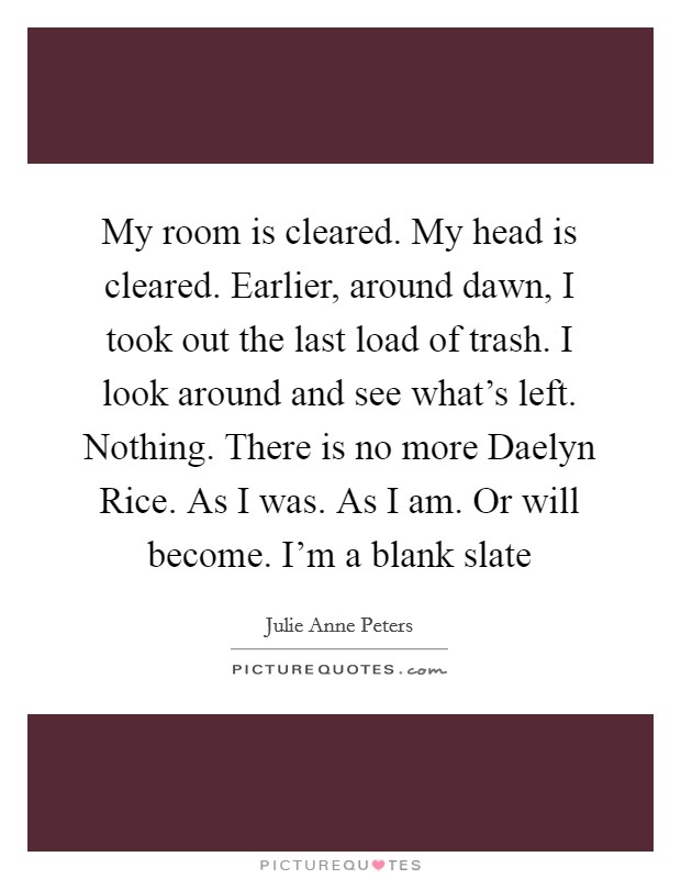 My room is cleared. My head is cleared. Earlier, around dawn, I took out the last load of trash. I look around and see what's left. Nothing. There is no more Daelyn Rice. As I was. As I am. Or will become. I'm a blank slate Picture Quote #1